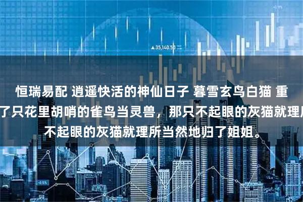 恒瑞易配 逍遥快活的神仙日子 暮雪玄鸟白猫 重生前，我给自己挑了只花里胡哨的雀鸟当灵兽，那只不起眼的灰猫就理所当然地归了姐姐。