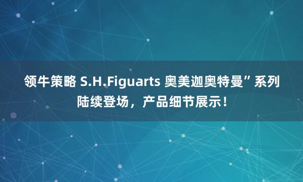 领牛策略 S.H.Figuarts 奥美迦奥特曼”系列陆续登场，产品细节展示！