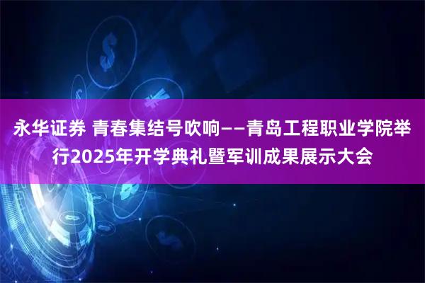 永华证券 青春集结号吹响——青岛工程职业学院举行2025年开学典礼暨军训成果展示大会
