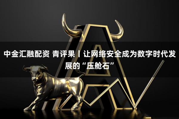中金汇融配资 青评果丨让网络安全成为数字时代发展的“压舱石”