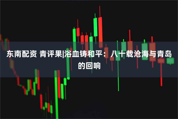 东南配资 青评果|浴血铸和平：八十载沧海与青岛的回响