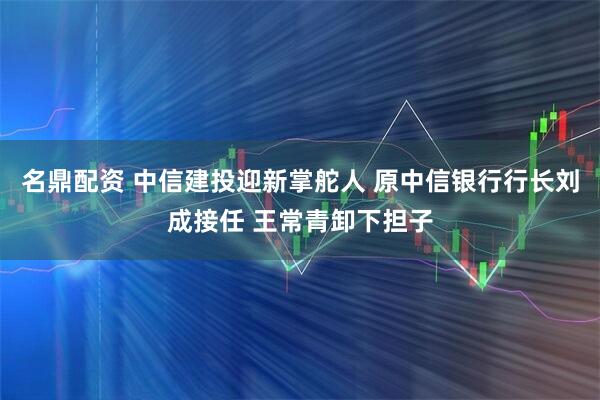 名鼎配资 中信建投迎新掌舵人 原中信银行行长刘成接任 王常青卸下担子