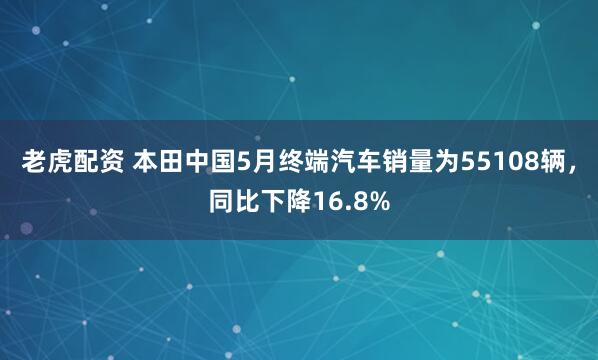 老虎配资 本田中国5月终端汽车销量为55108辆，同比下降16.8%