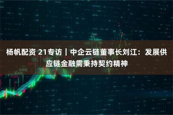 杨帆配资 21专访｜中企云链董事长刘江：发展供应链金融需秉持契约精神