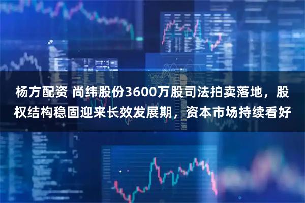 杨方配资 尚纬股份3600万股司法拍卖落地，股权结构稳固迎来长效发展期，资本市场持续看好