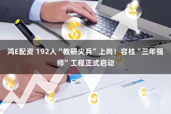 鸿E配资 192人“教研尖兵”上岗！容桂“三年强师”工程正式启动