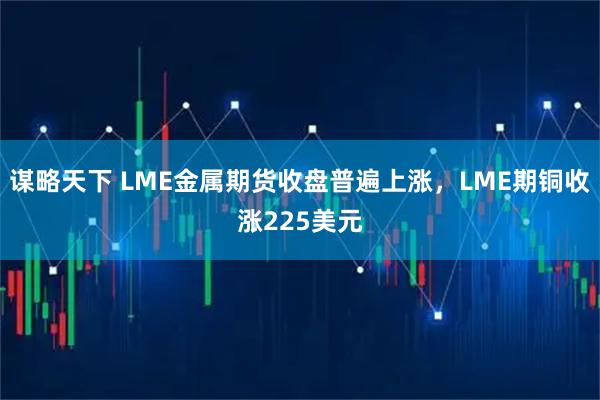 谋略天下 LME金属期货收盘普遍上涨，LME期铜收涨225美元