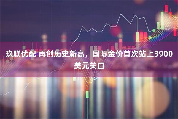 玖联优配 再创历史新高，国际金价首次站上3900美元关口
