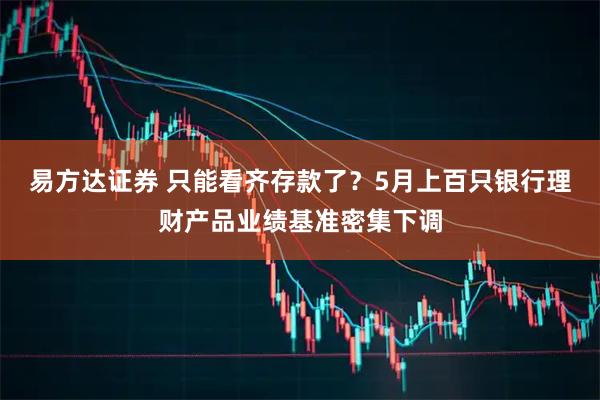 易方达证券 只能看齐存款了？5月上百只银行理财产品业绩基准密集下调