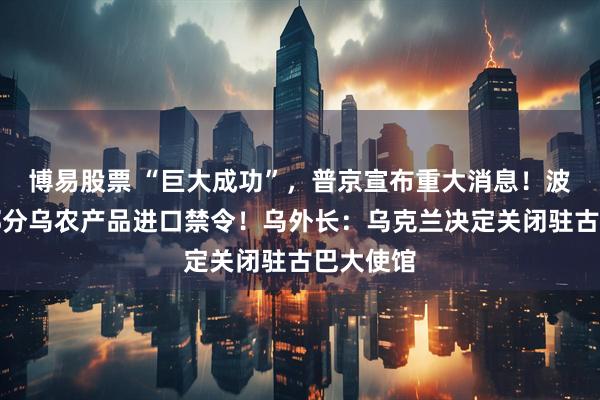 博易股票 “巨大成功”，普京宣布重大消息！波兰维持部分乌农产品进口禁令！乌外长：乌克兰决定关闭驻古巴大使馆