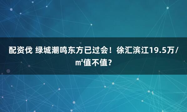 配资伐 绿城潮鸣东方已过会！徐汇滨江19.5万/㎡值不值？