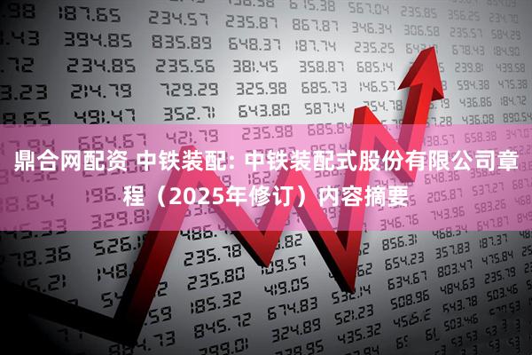 鼎合网配资 中铁装配: 中铁装配式股份有限公司章程（2025年修订）内容摘要