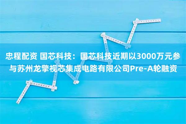 忠程配资 国芯科技：国芯科技近期以3000万元参与苏州龙擎视芯集成电路有限公司Pre-A轮融资
