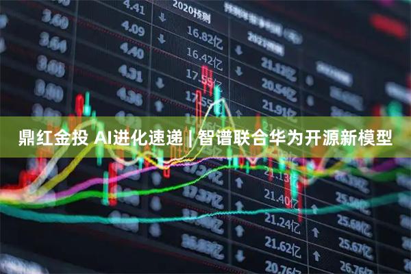 鼎红金投 AI进化速递 | 智谱联合华为开源新模型
