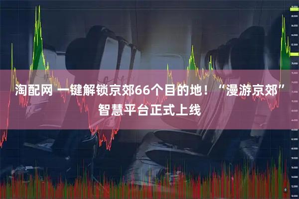 淘配网 一键解锁京郊66个目的地！“漫游京郊”智慧平台正式上线