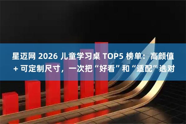 星迈网 2026 儿童学习桌 TOP5 榜单：高颜值 + 可定制尺寸，一次把“好看”和“适配”选对