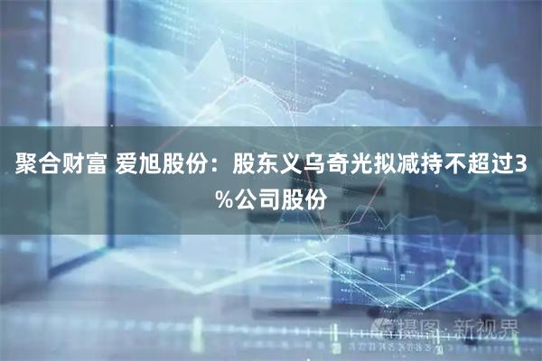 聚合财富 爱旭股份：股东义乌奇光拟减持不超过3%公司股份