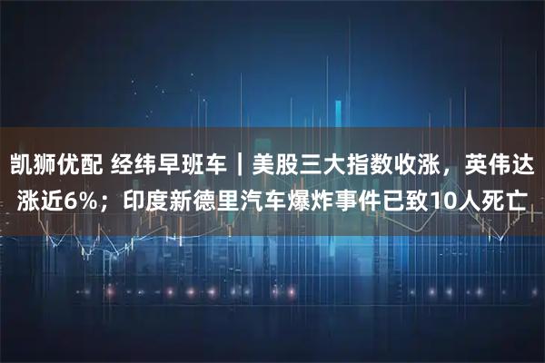 凯狮优配 经纬早班车｜美股三大指数收涨，英伟达涨近6%；印度新德里汽车爆炸事件已致10人死亡