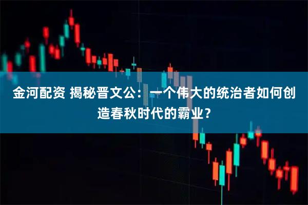 金河配资 揭秘晋文公：一个伟大的统治者如何创造春秋时代的霸业？