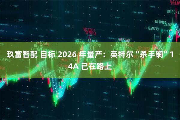 玖富智配 目标 2026 年量产：英特尔“杀手锏”14A 已在路上