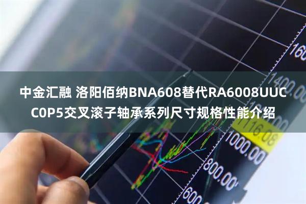 中金汇融 洛阳佰纳BNA608替代RA6008UUCC0P5交叉滚子轴承系列尺寸规格性能介绍